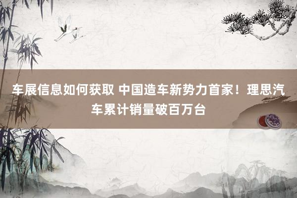 车展信息如何获取 中国造车新势力首家！理思汽车累计销量破百万台