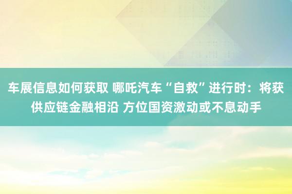 车展信息如何获取 哪吒汽车“自救”进行时：将获供应链金融相沿 方位国资激动或不息动手