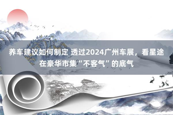 养车建议如何制定 透过2024广州车展，看星途在豪华市集“不客气”的底气