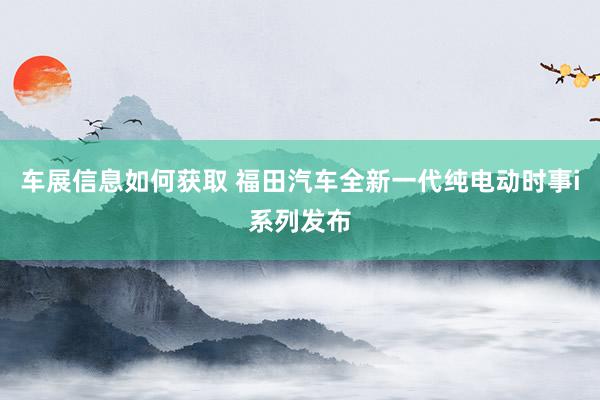 车展信息如何获取 福田汽车全新一代纯电动时事i系列发布