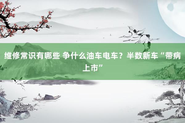 维修常识有哪些 争什么油车电车？半数新车“带病上市”