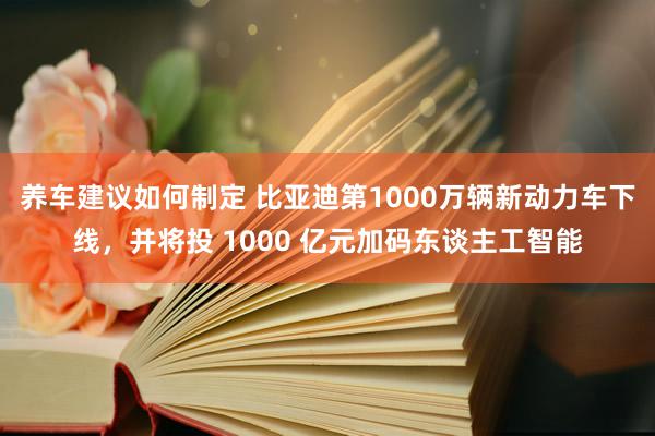 养车建议如何制定 比亚迪第1000万辆新动力车下线，并将投 1000 亿元加码东谈主工智能