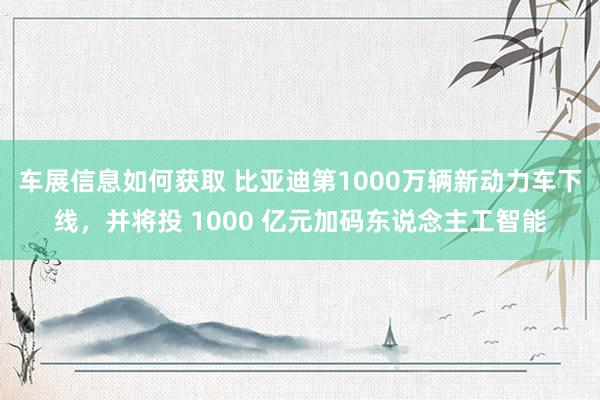 车展信息如何获取 比亚迪第1000万辆新动力车下线，并将投 1000 亿元加码东说念主工智能