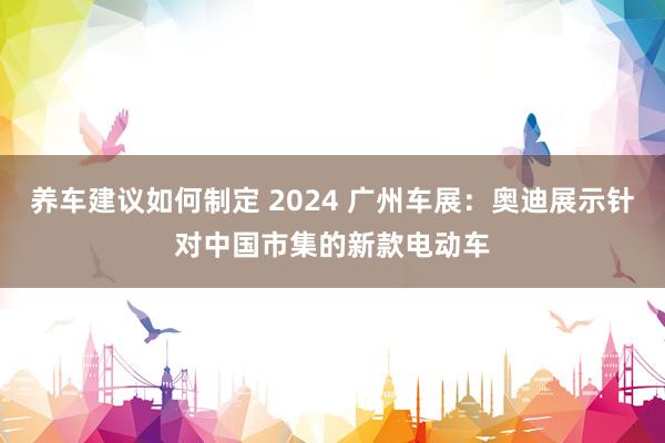 养车建议如何制定 2024 广州车展：奥迪展示针对中国市集的新款电动车