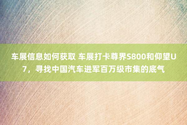 车展信息如何获取 车展打卡尊界S800和仰望U7，寻找中国汽车进军百万级市集的底气