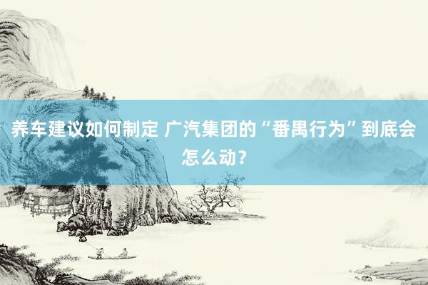 养车建议如何制定 广汽集团的“番禺行为”到底会怎么动？