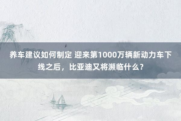 养车建议如何制定 迎来第1000万辆新动力车下线之后，比亚迪又将濒临什么？