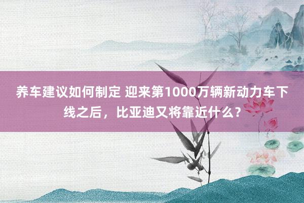 养车建议如何制定 迎来第1000万辆新动力车下线之后，比亚迪又将靠近什么？