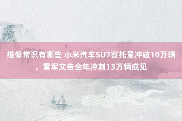 维修常识有哪些 小米汽车SU7寄托量冲破10万辆，雷军文告全年冲刺13万辆成见