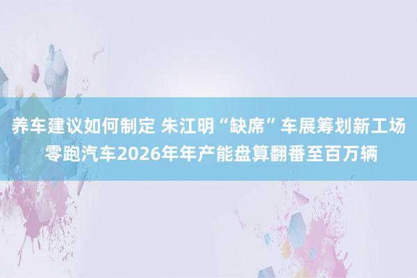 养车建议如何制定 朱江明“缺席”车展筹划新工场 零跑汽车2026年年产能盘算翻番至百万辆