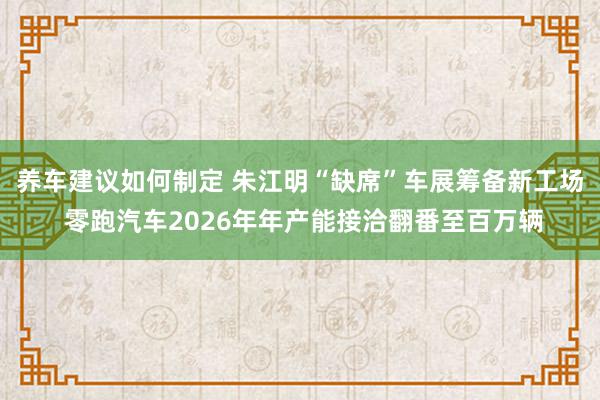 养车建议如何制定 朱江明“缺席”车展筹备新工场 零跑汽车2026年年产能接洽翻番至百万辆