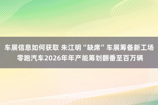 车展信息如何获取 朱江明“缺席”车展筹备新工场 零跑汽车2026年年产能筹划翻番至百万辆