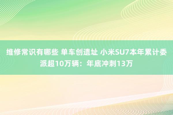 维修常识有哪些 单车创遗址 小米SU7本年累计委派超10万辆：年底冲刺13万