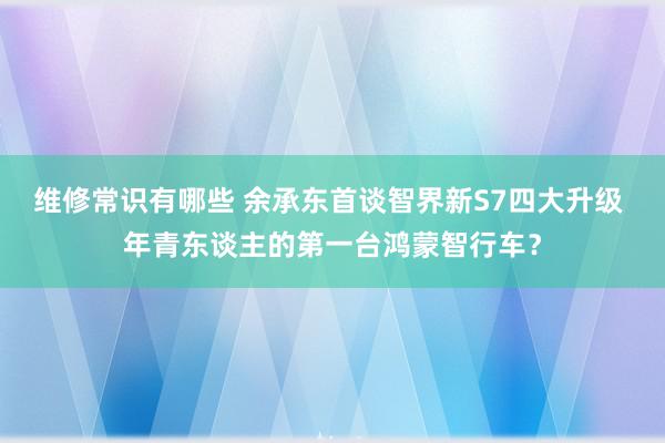 维修常识有哪些 余承东首谈智界新S7四大升级 年青东谈主的第一台鸿蒙智行车？