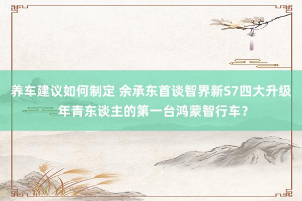 养车建议如何制定 余承东首谈智界新S7四大升级 年青东谈主的第一台鸿蒙智行车？