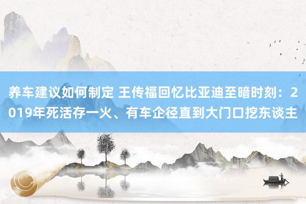 养车建议如何制定 王传福回忆比亚迪至暗时刻：2019年死活存一火、有车企径直到大门口挖东谈主