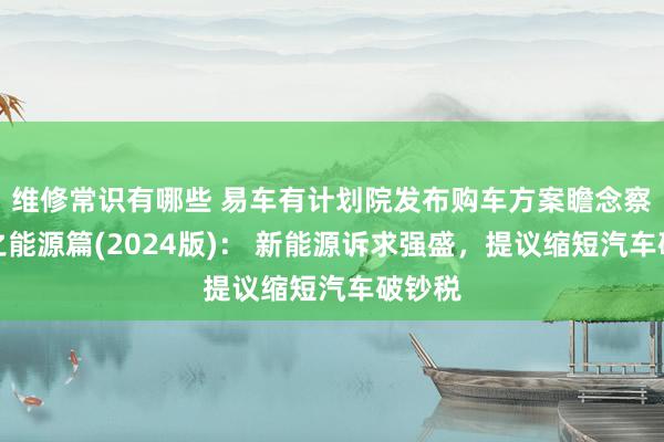 维修常识有哪些 易车有计划院发布购车方案瞻念察诠释之能源篇(2024版)： 新能源诉求强盛，提议缩短汽车破钞税