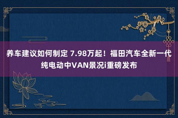 养车建议如何制定 7.98万起！福田汽车全新一代纯电动中VAN景况i重磅发布