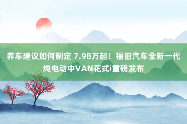 养车建议如何制定 7.98万起！福田汽车全新一代纯电动中VAN花式i重磅发布