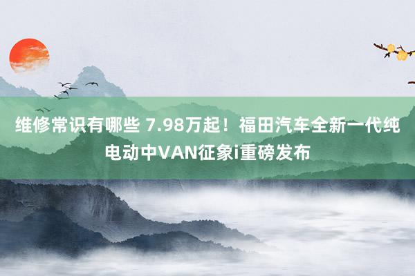 维修常识有哪些 7.98万起！福田汽车全新一代纯电动中VAN征象i重磅发布