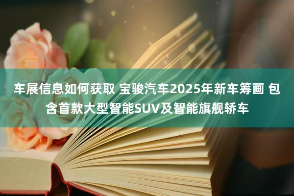 车展信息如何获取 宝骏汽车2025年新车筹画 包含首款大型智能SUV及智能旗舰轿车