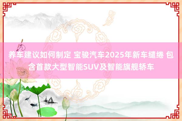 养车建议如何制定 宝骏汽车2025年新车缱绻 包含首款大型智能SUV及智能旗舰轿车