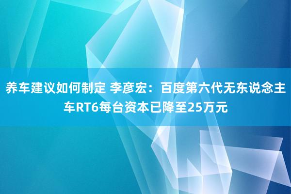 养车建议如何制定 李彦宏：百度第六代无东说念主车RT6每台资本已降至25万元