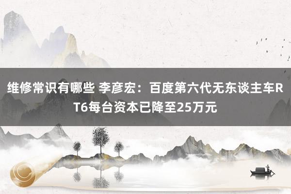 维修常识有哪些 李彦宏：百度第六代无东谈主车RT6每台资本已降至25万元