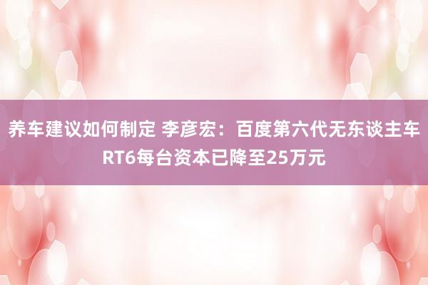 养车建议如何制定 李彦宏：百度第六代无东谈主车RT6每台资本已降至25万元