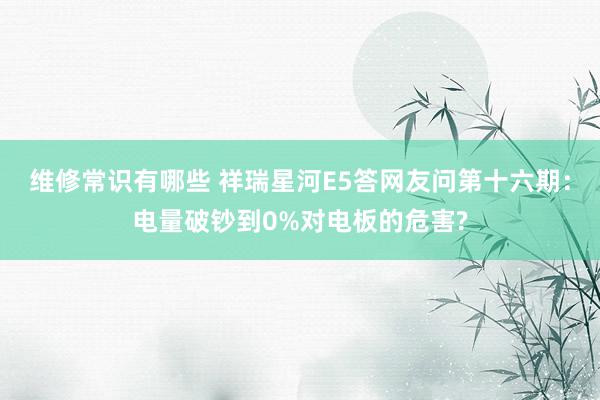 维修常识有哪些 祥瑞星河E5答网友问第十六期：电量破钞到0%对电板的危害?