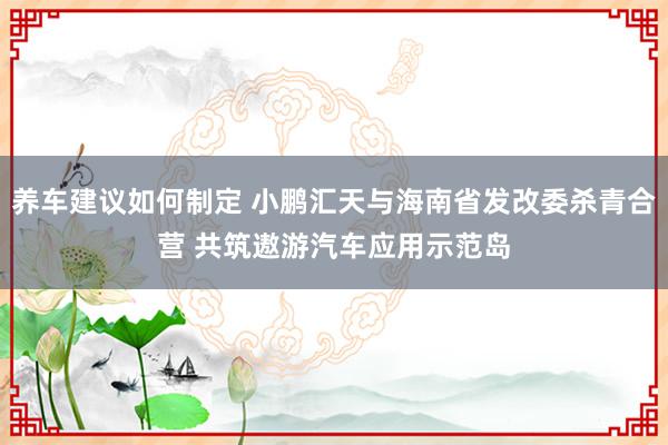 养车建议如何制定 小鹏汇天与海南省发改委杀青合营 共筑遨游汽车应用示范岛