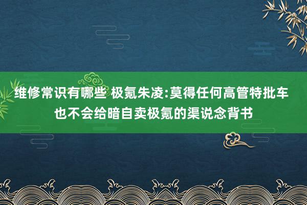 维修常识有哪些 极氪朱凌:莫得任何高管特批车 也不会给暗自卖极氪的渠说念背书