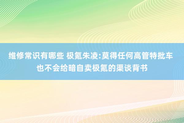 维修常识有哪些 极氪朱凌:莫得任何高管特批车 也不会给暗自卖极氪的渠谈背书