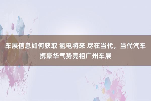 车展信息如何获取 氢电将来 尽在当代，当代汽车携豪华气势亮相广州车展