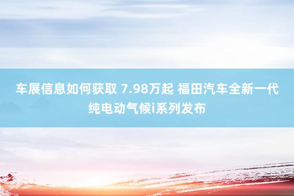 车展信息如何获取 7.98万起 福田汽车全新一代纯电动气候i系列发布