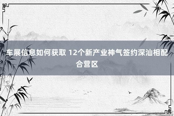 车展信息如何获取 12个新产业神气签约深汕相配合营区