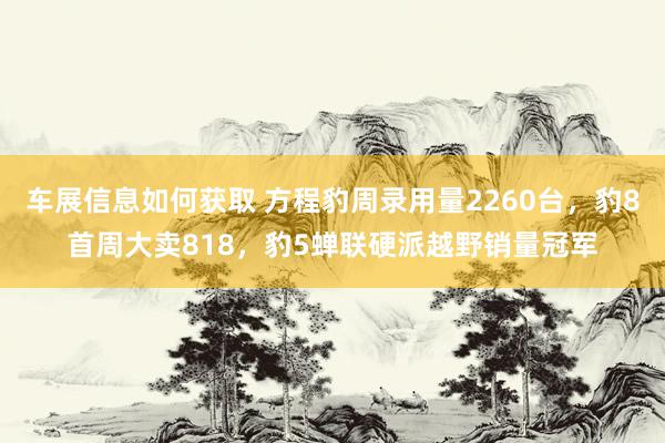 车展信息如何获取 方程豹周录用量2260台，豹8首周大卖818，豹5蝉联硬派越野销量冠军