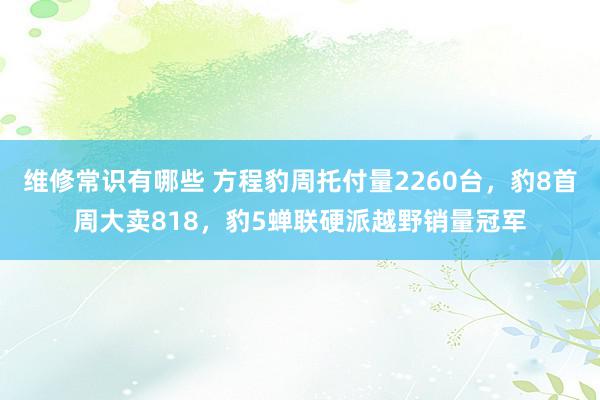 维修常识有哪些 方程豹周托付量2260台，豹8首周大卖818，豹5蝉联硬派越野销量冠军