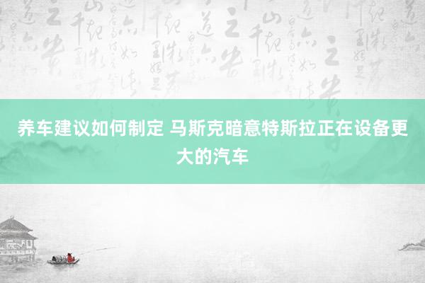 养车建议如何制定 马斯克暗意特斯拉正在设备更大的汽车