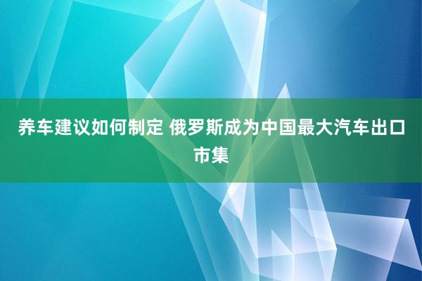 养车建议如何制定 俄罗斯成为中国最大汽车出口市集