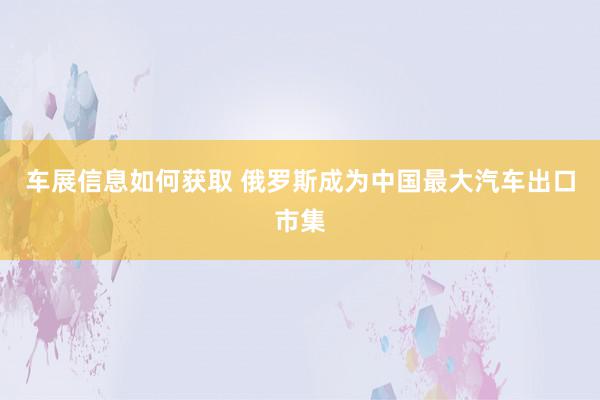 车展信息如何获取 俄罗斯成为中国最大汽车出口市集